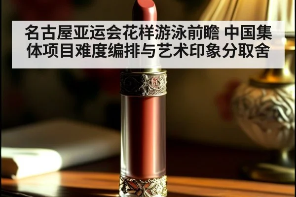 名古屋亚运会花样游泳前瞻 中国集体项目难度编排与艺术印象分取舍