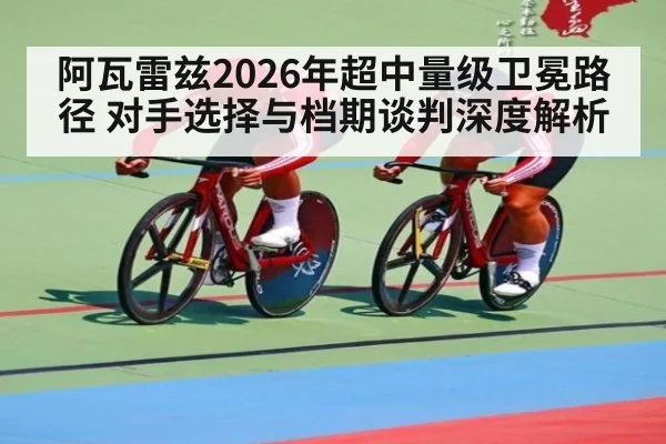 阿瓦雷兹2026年超中量级卫冕路径 对手选择与档期谈判深度解析